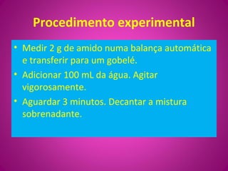 Procedimento experimental
• Medir 2 g de amido numa balança automática
e transferir para um gobelé.
• Adicionar 100 mL da água. Agitar
vigorosamente.
• Aguardar 3 minutos. Decantar a mistura
sobrenadante.
 