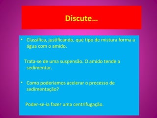 Discute…
• Classifica, justificando, que tipo de mistura forma a
água com o amido.
Trata-se de uma suspensão. O amido tende a
sedimentar.
• Como poderiamos acelerar o processo de
sedimentação?
Poder-se-ia fazer uma centrifugação.
 