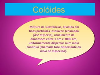 Colóides
Mistura de substâncias, dividida em
finas partículas insolúveis (chamada
fase dispersa), usualmente de
dimensões entre 1 nm e 1000 nm,
uniformemente dispersas num meio
contínuo (chamada fase dispersante ou
meio de dispersão).
Mistura de substâncias, dividida em
finas partículas insolúveis (chamada
fase dispersa), usualmente de
dimensões entre 1 nm e 1000 nm,
uniformemente dispersas num meio
contínuo (chamada fase dispersante ou
meio de dispersão).
 