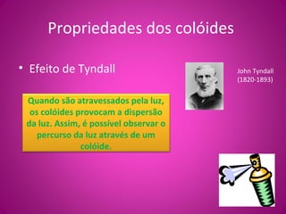 Propriedades dos colóides
• Efeito de Tyndall John Tyndall
(1820-1893)
Quando são atravessados pela luz,
os colóides provocam a dispersão
da luz. Assim, é possível observar o
percurso da luz através de um
colóide.
 