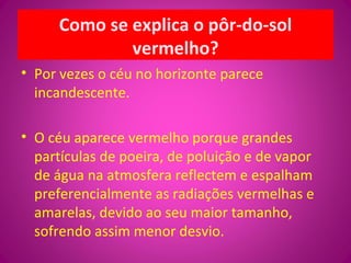 Como se explica o pôr-do-sol
vermelho?
• Por vezes o céu no horizonte parece
incandescente.
• O céu aparece vermelho porque grandes
partículas de poeira, de poluição e de vapor
de água na atmosfera reflectem e espalham
preferencialmente as radiações vermelhas e
amarelas, devido ao seu maior tamanho,
sofrendo assim menor desvio.
 