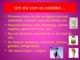 Um dia com os colóides …
• Primeiras horas do dia na higiene pessoal:
sabonetes, champô, pasta de dentes, etc.
• Pequeno-almoço: leite, manteiga, cremes
vegetais, geleias de frutas, etc.
• Na rua: nevoeiro, poluição do ar, cor azul do
céu.
• Ao almoço: temperos, maionese, cremes,
gelados, refrigerantes.
• No nosso corpo: o sangue.
 