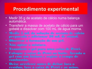 Procedimento experimental
• Medir 35 g de acetato de cálcio numa balança
automática.
• Transferir a massa de acetato de cálcio para um
gobelé e dissolver com 100 mL de água morna.
• Medir 5 mL da solução de acetato de cálcio
preparada e adicionar 20 mL de etanol.
• Observar a formação de um gel.
• Não agitar a mistura.
• Transferir o gel para uma caixa de Petri.
• Coloque a caixa de Petri na hotte. Acenda o
gel com um fósforo e registe o tempo de
combustão.
• Deixe arrefecer antes de deitar fora o
resíduo, lave a caixa de Petri e as mãos.
 