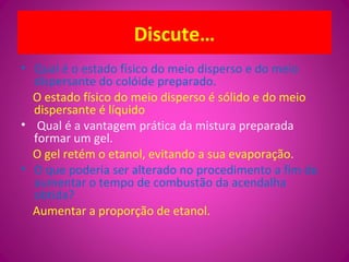 Discute…
• Qual é o estado físico do meio disperso e do meio
dispersante do colóide preparado.
O estado físico do meio disperso é sólido e do meio
dispersante é líquido
• Qual é a vantagem prática da mistura preparada
formar um gel.
O gel retém o etanol, evitando a sua evaporação.
• O que poderia ser alterado no procedimento a fim de
aumentar o tempo de combustão da acendalha
obtida?
Aumentar a proporção de etanol.
 