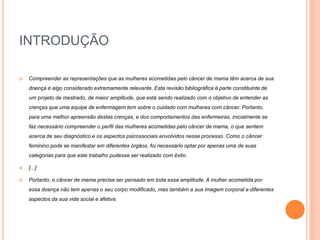 INTRODUÇÃO 
 Compreender as representações que as mulheres acometidas pelo câncer de mama têm acerca de sua 
doença é algo considerado extremamente relevante. Esta revisão bibliográfica é parte constituinte de 
um projeto de mestrado, de maior amplitude, que está sendo realizado com o objetivo de entender as 
crenças que uma equipe de enfermagem tem sobre o cuidado com mulheres com câncer. Portanto, 
para uma melhor apreensão destas crenças, e dos comportamentos das enfermeiras, inicialmente se 
faz necessário compreender o perfil das mulheres acometidas pelo câncer de mama, o que sentem 
acerca de seu diagnóstico e os aspectos psicossociais envolvidos nesse processo. Como o câncer 
feminino pode se manifestar em diferentes órgãos, foi necessário optar por apenas uma de suas 
categorias para que este trabalho pudesse ser realizado com êxito. 
 [...] 
 Portanto, o câncer de mama precisa ser pensado em toda essa amplitude. A mulher acometida por 
essa doença não tem apenas o seu corpo modificado, mas também a sua imagem corporal e diferentes 
aspectos da sua vida social e afetiva. 
 