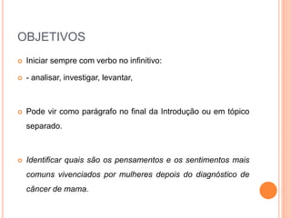 OBJETIVOS 
 Iniciar sempre com verbo no infinitivo: 
 - analisar, investigar, levantar, 
 Pode vir como parágrafo no final da Introdução ou em tópico 
separado. 
 Identificar quais são os pensamentos e os sentimentos mais 
comuns vivenciados por mulheres depois do diagnóstico de 
câncer de mama. 
 