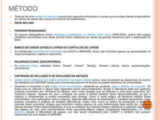MÉTODO 
 Trata-se de uma revisão da literatura acerca dos aspectos emocionais e sociais que envolvem desde a descoberta 
do câncer de mama até a possível vivência da mastectomia. 
 DEVE INCLUIR: 
 PERÍODO PESQUISADO; 
 As buscas bibliográficas foram realizadas privilegiando os últimos cinco anos (1999-2003), porém três artigos 
científicos encontrados fora deste período foram utilizados por serem de grande relevância para a elaboração do 
texto. 
 BANCO DE DADOS (SITES) E LIVROS OU CAPÍTULOS DE LIVROS 
 As referências encontram-se indexadas na LILACS e MEDLINE, tendo sido incluídas apenas as apresentadas na 
língua portuguesa, inglesa e espanhola. 
 PALAVRAS-CHAVE (DESCRITORES) 
 As palavras–chave utilizadas foram: “breast”, “câncer”, “feeling”, “female”, câncer, mama, representações, 
sentimentos. 
 CRITÉRIOS DE INCLUSÃO E DE EXCLUSÃO DE ARTIGOS 
 Quatro textos utilizados não estão indexados nas bases citadas acima, mas encontram-se disponíveis no acervo 
da biblioteca da UNICAMP, tendo sido encontrados através de buscas na página eletrônica da universidade. 
 Duzentos e cinquenta e seis artigos foram encontrados, adotando-se, portanto, alguns critérios de exclusão. Os 
textos que se referiam a algum lugar específico foram desconsiderados, devido à relevância dada aos aspectos 
culturais envolvidos (ex: mulheres de Berlim), bem como aqueles que se referiam a uma etnia específica (ex: 
mulheres negras). Aqueles em que o enfoque era sobre a família também foram desconsiderados, já que o 
objetivo é compreender a mulher acometida pela doença. Cento e trinta artigos da literatura médica foram 
encontrados, com explicações sobre a doença, algumas alternativas de tratamentos e medidas preventivas, como 
exames mamários e práticas de terapias alternativas. Estes, bem como os textos de prevenção e ações de 
controle foram excluídos. Artigos que continham relatos apenas de uma determinada faixa etária (ex: mulheres 
idosas) também foram desconsiderados, já que as análises dos mesmos faziam referência a aspectos específicos 
das etapas de vida, com características muito peculiares.Alguns artigos inicialmente selecionados não foram 
incluídos devido à dificuldade de acesso, por não serem localizados pelo COMUT e também não estarem 
disponíveis em sua íntegra na BIREME. 
 