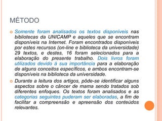MÉTODO 
 Somente foram analisados os textos disponíveis nas 
bibliotecas da UNICAMP e aqueles que se encontram 
disponíveis na Internet. Foram encontrados disponíveis 
por estes recursos (on-line e biblioteca da universidade) 
29 textos, e destes, 16 foram selecionados para a 
elaboração do presente trabalho. Dois livros foram 
utilizados devido à sua importância para a elaboração 
de alguns conceitos específicos, e ambos encontram-se 
disponíveis na biblioteca da universidade. 
 Durante a leitura dos artigos, pôde-se identificar alguns 
aspectos sobre o câncer de mama sendo tratados sob 
diferentes enfoques. Os textos foram analisados e as 
categorias seguintes puderam ser elaboradas, a fim de 
facilitar a compreensão e apreensão dos conteúdos 
relevantes. 
 
