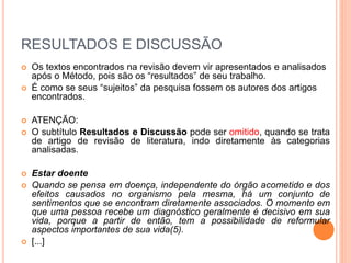 RESULTADOS E DISCUSSÃO 
 Os textos encontrados na revisão devem vir apresentados e analisados 
após o Método, pois são os “resultados” de seu trabalho. 
 É como se seus “sujeitos” da pesquisa fossem os autores dos artigos 
encontrados. 
 ATENÇÃO: 
 O subtítulo Resultados e Discussão pode ser omitido, quando se trata 
de artigo de revisão de literatura, indo diretamente às categorias 
analisadas. 
 Estar doente 
 Quando se pensa em doença, independente do órgão acometido e dos 
efeitos causados no organismo pela mesma, há um conjunto de 
sentimentos que se encontram diretamente associados. O momento em 
que uma pessoa recebe um diagnóstico geralmente é decisivo em sua 
vida, porque a partir de então, tem a possibilidade de reformular 
aspectos importantes de sua vida(5). 
 [...] 
 