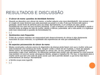 RESULTADOS E DISCUSSÃO 
 O câncer de mama: questões da identidade feminina 
 Quando se descobre com câncer de mama, a mulher adquire uma nova identidade(8). Isso porque o seio 
é o órgão do corpo feminino que está associado ao prazer e à vida. É ele que fornece leite após a 
gestação, sendo fonte de alimento para seu bebê. Normalmente, é um símbolo de valor, sendo 
insubstituível nos caso em que ocorrem perdas(9). O seio é também um símbolo de fertilidade e saúde e 
durante todas as etapas da vida da mulher, desde a infância, puberdade, até a vida adulta, é o órgãoque 
está mais relacionado à questão da feminilidade(10). 
 [...] 
 Sentimentos mais frequentes 
 O fato de o próprio indivíduo ser responsável pelo desenvolvimento do câncer é algo diretamente 
associado às suas vivências, e à qualidade das experiências de vida que estabelece(10). 
 [...] 
 Os aspectos psicossociais do câncer de mama 
 Muitas construções culturais acerca do diagnóstico da doença ainda fazem com que a mulher sinta que 
está recebendo uma sentença de morte. Surgem então o medo de ser mutilada, o medo de rejeição, 
dentre outros. As representações associadas ao câncer são, na sua grande maioria negativas, e 
associadas a algo cruel, destrutivo. As diferenças sentidas pela mulher não são apenas no nível corporal, 
mas também no convívio social, abrangendo família, amigos e trabalho(10). Por isso, é importante para a 
mulher sentir que tem uma rede de apoio social, que não a permite desistir, e que torna mais fácil o 
enfrentamento da doença. Normalmente 
 a família ocupa esse lugar(8). 
 [...] 
 