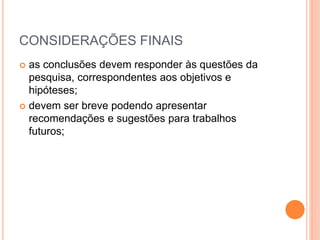 CONSIDERAÇÕES FINAIS 
 as conclusões devem responder às questões da 
pesquisa, correspondentes aos objetivos e 
hipóteses; 
 devem ser breve podendo apresentar 
recomendações e sugestões para trabalhos 
futuros; 
 