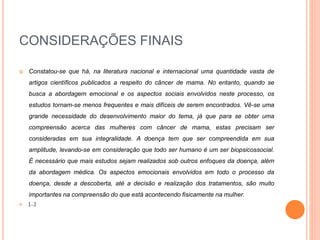 CONSIDERAÇÕES FINAIS 
 Constatou-se que há, na literatura nacional e internacional uma quantidade vasta de 
artigos científicos publicados a respeito do câncer de mama. No entanto, quando se 
busca a abordagem emocional e os aspectos sociais envolvidos neste processo, os 
estudos tornam-se menos frequentes e mais difíceis de serem encontrados. Vê-se uma 
grande necessidade do desenvolvimento maior do tema, já que para se obter uma 
compreensão acerca das mulheres com câncer de mama, estas precisam ser 
consideradas em sua integralidade. A doença tem que ser compreendida em sua 
amplitude, levando-se em consideração que todo ser humano é um ser biopsicossocial. 
É necessário que mais estudos sejam realizados sob outros enfoques da doença, além 
da abordagem médica. Os aspectos emocionais envolvidos em todo o processo da 
doença, desde a descoberta, até a decisão e realização dos tratamentos, são muito 
importantes na compreensão do que está acontecendo fisicamente na mulher. 
 [...] 
 