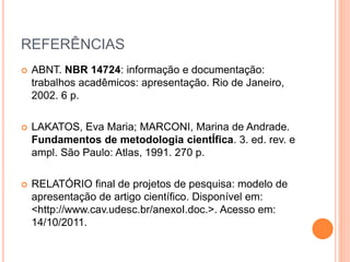 REFERÊNCIAS 
 ABNT. NBR 14724: informação e documentação: 
trabalhos acadêmicos: apresentação. Rio de Janeiro, 
2002. 6 p. 
 LAKATOS, Eva Maria; MARCONI, Marina de Andrade. 
Fundamentos de metodologia cientÍfica. 3. ed. rev. e 
ampl. São Paulo: Atlas, 1991. 270 p. 
 RELATÓRIO final de projetos de pesquisa: modelo de 
apresentação de artigo científico. Disponível em: 
<http://www.cav.udesc.br/anexoI.doc.>. Acesso em: 
14/10/2011. 
 