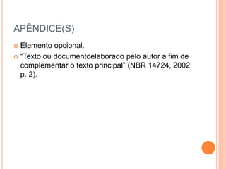 APÊNDICE(S) 
 Elemento opcional. 
 “Texto ou documentoelaborado pelo autor a fim de 
complementar o texto principal” (NBR 14724, 2002, 
p. 2). 
 