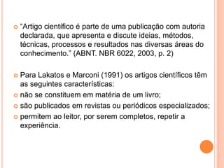  “Artigo científico é parte de uma publicação com autoria 
declarada, que apresenta e discute ideias, métodos, 
técnicas, processos e resultados nas diversas áreas do 
conhecimento.” (ABNT. NBR 6022, 2003, p. 2) 
 Para Lakatos e Marconi (1991) os artigos científicos têm 
as seguintes características: 
 não se constituem em matéria de um livro; 
 são publicados em revistas ou periódicos especializados; 
 permitem ao leitor, por serem completos, repetir a 
experiência. 
 