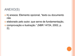 ANEXO(S) 
 h) anexos: Elemento opcional, “texto ou documento 
não 
 elaborado pelo autor, que serve de fundamentação, 
 comprovação e ilustração.” (NBR 14724, 2002, p. 
2); 
 