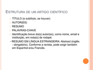 ESTRUTURA DE UM ARTIGO CIENTÍFICO 
TÍTULO (e subtítulo, se houver) 
AUTOR(ES) 
RESUMO 
PALAVRAS-CHAVE 
Identificação breve do(s) autor(es), como nome, email e 
instituição, em nota(s) de rodapé. 
- RESUMO EM LÍNGUA ESTRANGEIRA: Abstract (inglês 
- obrigatório). Conforme a revista, pode exigir também 
em Espanhol e/ou Francês. 
 