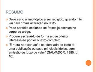 RESUMO 
 Deve ser o último tópico a ser redigido, quando não 
vai haver mais alteração no texto. 
 Pode ser feito copiando-se frases já escritas no 
corpo do artigo. 
 Procure escrevê-lo de forma a que o leitor 
interesse-se por ler o texto completo. 
 “É mera apresentação condensada do texto de 
uma publicação ou suas principais ideias, sem 
emissão de juízo de valor” (SALVADOR, 1980, p. 
16). 
 