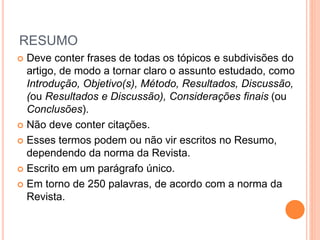 RESUMO 
 Deve conter frases de todas os tópicos e subdivisões do 
artigo, de modo a tornar claro o assunto estudado, como 
Introdução, Objetivo(s), Método, Resultados, Discussão, 
(ou Resultados e Discussão), Considerações finais (ou 
Conclusões). 
 Não deve conter citações. 
 Esses termos podem ou não vir escritos no Resumo, 
dependendo da norma da Revista. 
 Escrito em um parágrafo único. 
 Em torno de 250 palavras, de acordo com a norma da 
Revista. 
 