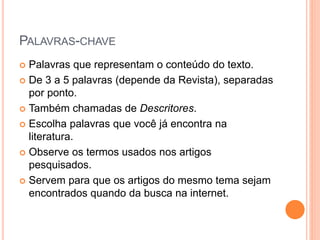 PALAVRAS-CHAVE 
 Palavras que representam o conteúdo do texto. 
 De 3 a 5 palavras (depende da Revista), separadas 
por ponto. 
 Também chamadas de Descritores. 
 Escolha palavras que você já encontra na 
literatura. 
 Observe os termos usados nos artigos 
pesquisados. 
 Servem para que os artigos do mesmo tema sejam 
encontrados quando da busca na internet. 
 