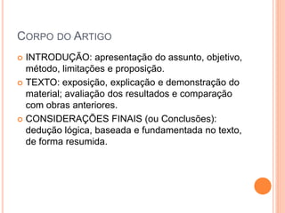 CORPO DO ARTIGO 
 INTRODUÇÃO: apresentação do assunto, objetivo, 
método, limitações e proposição. 
 TEXTO: exposição, explicação e demonstração do 
material; avaliação dos resultados e comparação 
com obras anteriores. 
 CONSIDERAÇÕES FINAIS (ou Conclusões): 
dedução lógica, baseada e fundamentada no texto, 
de forma resumida. 
 