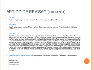 ARTIGO DE REVISÃO (EXEMPLO) 
 TÍTULO 
 Sentimentos e experiências na vida das mulheres com câncer de mama 
 Autor(es) 
 Carolina Pasquote Vieira, Maria Helena Baena de Moraes Lopes2, Antonieta Keiko Kakuda 
Shimo3 
 RESUMO 
 Identificar os sentimentos e as experiências relaciona dos ao câncer de mama torna-se 
importante para que as pessoas de seu convívio social compreendam essa etapa da vida da 
mulher. Uma revisão da literatura foi realizada buscando identificar quais são os pensamentos 
e os sentimentos mais comuns experimentados pelas mulheres depois do diagnóstico de 
câncer de mama. Foi realizada por meio de busca bibliográfica no LILACS e MEDLINE, e as 
palavras-chave utilizadas foram: breast, câncer, feeling, female, representações, sentimentos. 
Conteúdos do câncer foram abordados, como o significado da doença e suas implicações para 
a vida emocional e social da mulher. Concluiu-se que as experiências relacionadas ao câncer 
de mama têm um âmbito muito individual, tendo representações diferenciadas para cada 
mulher. 
 Palavras-chave (ou Descritores): Neoplasias mamárias. Emoções. Relações interpessoais. 
 1 Instituição; e-mail: 
 2 Instituição; e-mail: 
 3 Instituição; e-mail: 
 