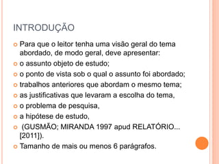 INTRODUÇÃO 
 Para que o leitor tenha uma visão geral do tema 
abordado, de modo geral, deve apresentar: 
 o assunto objeto de estudo; 
 o ponto de vista sob o qual o assunto foi abordado; 
 trabalhos anteriores que abordam o mesmo tema; 
 as justificativas que levaram a escolha do tema, 
 o problema de pesquisa, 
 a hipótese de estudo, 
 (GUSMÃO; MIRANDA 1997 apud RELATÓRIO... 
[2011]). 
 Tamanho de mais ou menos 6 parágrafos. 
 
