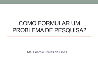 COMO FORMULAR UM
PROBLEMA DE PESQUISA?
Ms. Laércio Torres de Góes
 