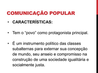 COMUNICAÇÃO POPULAR
• CARACTERÍSTICAS:
• Tem o “povo” como protagonista principal.
• É um instrumento político das classes
subalternas para externar sua concepção
de mundo, seu anseio e compromisso na
construção de uma sociedade igualitária e
socialmente justa.
 
