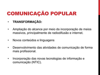 COMUNICAÇÃO POPULAR
• TRANSFORMAÇÃO:
• Ampliação do alcance por meio da incorporação de meios
massivos, principalmente de radiodifusão e internet.
• Novos conteúdos e linguagens
• Desenvolvimento das atividades de comunicação de forma
mais profissional.
• Incorporação das novas tecnologias de informação e
comunicação (NTIC).
 