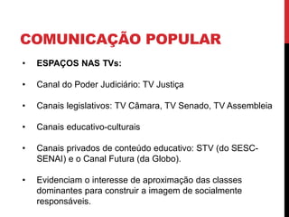 COMUNICAÇÃO POPULAR
• ESPAÇOS NAS TVs:
• Canal do Poder Judiciário: TV Justiça
• Canais legislativos: TV Câmara, TV Senado, TV Assembleia
• Canais educativo-culturais
• Canais privados de conteúdo educativo: STV (do SESC-
SENAI) e o Canal Futura (da Globo).
• Evidenciam o interesse de aproximação das classes
dominantes para construir a imagem de socialmente
responsáveis.
 