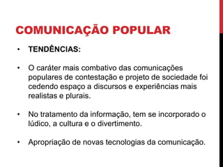 COMUNICAÇÃO POPULAR
• TENDÊNCIAS:
• O caráter mais combativo das comunicações
populares de contestação e projeto de sociedade foi
cedendo espaço a discursos e experiências mais
realistas e plurais.
• No tratamento da informação, tem se incorporado o
lúdico, a cultura e o divertimento.
• Apropriação de novas tecnologias da comunicação.
 