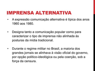IMPRENSA ALTERNATIVA
• A expressão comunicação alternativa é típica dos anos
1960 aos 1980.
• Designa tanto a comunicação popular como para
caracterizar o tipo de imprensa não alinhada às
posturas da mídia tradicional.
• Durante o regime militar no Brasil, a maioria dos
grandes jornais se alinhava à visão oficial do governo,
por opção político-ideológica ou pela coerção, sob a
força da censura.
 