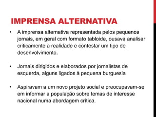 IMPRENSA ALTERNATIVA
• A imprensa alternativa representada pelos pequenos
jornais, em geral com formato tabloide, ousava analisar
criticamente a realidade e contestar um tipo de
desenvolvimento.
• Jornais dirigidos e elaborados por jornalistas de
esquerda, alguns ligados à pequena burguesia
• Aspiravam a um novo projeto social e preocupavam-se
em informar a população sobre temas de interesse
nacional numa abordagem crítica.
 