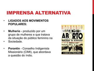 IMPRENSA ALTERNATIVA
• LIGADOS AOS MOVIMENTOS
POPULARES:
• Mulherio - produzido por um
grupo de mulheres e que tratava
da situação do público feminino na
• Sociedade.
• Porantin - Conselho Indigenista
Missionário (CIMI), que abordava
a questão do índio.
 