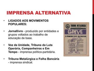 IMPRENSA ALTERNATIVA
• LIGADOS AOS MOVIMENTOS
POPULARES:
• Jornallivro - produzido por entidades e
grupos voltados ao trabalho de
educação de base.
• Voz da Unidade, Tribuna da Luta
Operária, Companheiros e Em
Tempo - imprensa político-partidária.
• Tribuna Metalúrgica e Folha Bancária
- imprensa sindical.
 