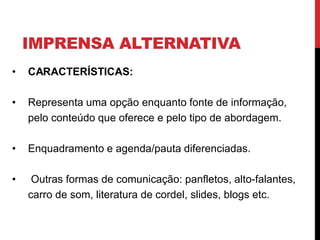IMPRENSA ALTERNATIVA
• CARACTERÍSTICAS:
• Representa uma opção enquanto fonte de informação,
pelo conteúdo que oferece e pelo tipo de abordagem.
• Enquadramento e agenda/pauta diferenciadas.
• Outras formas de comunicação: panfletos, alto-falantes,
carro de som, literatura de cordel, slides, blogs etc.
 