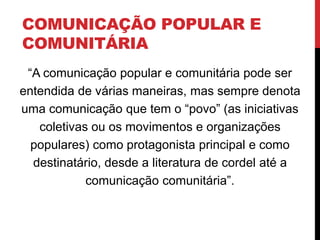 COMUNICAÇÃO POPULAR E
COMUNITÁRIA
“A comunicação popular e comunitária pode ser
entendida de várias maneiras, mas sempre denota
uma comunicação que tem o “povo” (as iniciativas
coletivas ou os movimentos e organizações
populares) como protagonista principal e como
destinatário, desde a literatura de cordel até a
comunicação comunitária”.
 