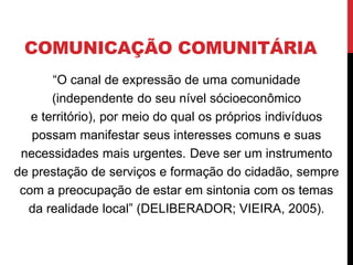 COMUNICAÇÃO COMUNITÁRIA
“O canal de expressão de uma comunidade
(independente do seu nível sócioeconômico
e território), por meio do qual os próprios indivíduos
possam manifestar seus interesses comuns e suas
necessidades mais urgentes. Deve ser um instrumento
de prestação de serviços e formação do cidadão, sempre
com a preocupação de estar em sintonia com os temas
da realidade local” (DELIBERADOR; VIEIRA, 2005).
 