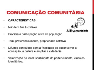 COMUNICAÇÃO COMUNITÁRIA
• CARACTERÍSTICAS:
• Não tem fins lucrativos
• Propicia a participação ativa da população
• Tem, preferencialmente, propriedade coletiva
• Difunde conteúdos com a finalidade de desenvolver a
educação, a cultura e ampliar a cidadania.
• Valorização do local: sentimento de pertencimento, vínculos
identitários.
 