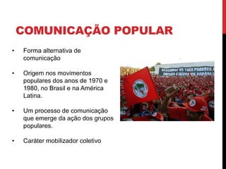 COMUNICAÇÃO POPULAR
• Forma alternativa de
comunicação
• Origem nos movimentos
populares dos anos de 1970 e
1980, no Brasil e na América
Latina.
• Um processo de comunicação
que emerge da ação dos grupos
populares.
• Caráter mobilizador coletivo
 