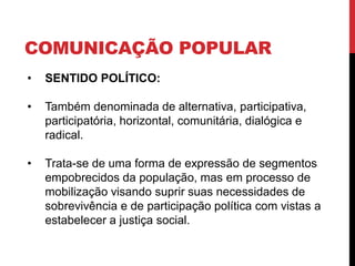 COMUNICAÇÃO POPULAR
• SENTIDO POLÍTICO:
• Também denominada de alternativa, participativa,
participatória, horizontal, comunitária, dialógica e
radical.
• Trata-se de uma forma de expressão de segmentos
empobrecidos da população, mas em processo de
mobilização visando suprir suas necessidades de
sobrevivência e de participação política com vistas a
estabelecer a justiça social.
 