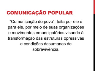 COMUNICAÇÃO POPULAR
“Comunicação do povo”, feita por ele e
para ele, por meio de suas organizações
e movimentos emancipatórios visando à
transformação das estruturas opressivas
e condições desumanas de
sobrevivência.
 
