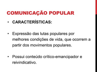 COMUNICAÇÃO POPULAR
• CARACTERÍSTICAS:
• Expressão das lutas populares por
melhores condições de vida, que ocorrem a
partir dos movimentos populares.
• Possui conteúdo crítico-emancipador e
reivindicativo.
 
