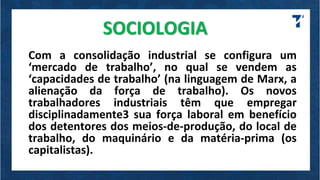 SOCIOLOGIA
Com a consolidação industrial se configura um
‘mercado de trabalho’, no qual se vendem as
‘capacidades de trabalho’ (na linguagem de Marx, a
alienação da força de trabalho). Os novos
trabalhadores industriais têm que empregar
disciplinadamente3 sua força laboral em benefício
dos detentores dos meios-de-produção, do local de
trabalho, do maquinário e da matéria-prima (os
capitalistas).
 