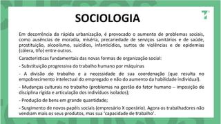 SOCIOLOGIA
Em decorrência da rápida urbanização, é provocado o aumento de problemas sociais,
como ausências de moradia, miséria, precariedade de serviços sanitários e de saúde,
prostituição, alcoolismo, suicídios, infanticídios, surtos de violências e de epidemias
(cólera, tifo) entre outros.
Características fundamentais das novas formas de organização social:
- Substituição progressiva do trabalho humano por máquinas
- A divisão do trabalho e a necessidade de sua coordenação (que resulta no
empobrecimento intelectual do empregado e não do aumento da habilidade individual).
- Mudanças culturais no trabalho (problemas na gestão do fator humano – imposição de
disciplina rígida e articulação dos indivíduos isolados);
- Produção de bens em grande quantidade;
- Surgimento de novos papéis sociais (empresário X operário). Agora os trabalhadores não
vendiam mais os seus produtos, mas sua ‘capacidade de trabalho’.
 
