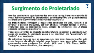Surgimento do Proletariado
Um dos pontos mais significativos dos anos que se seguiram a este estado de
coisas foi o surgimento do proletariado, que desempenha um papel histórico
essencial ao desenvolvimento da sociedade capitalista.
Os trabalhadores começam a negar suas condições de vida. Passam a se
revoltar e destruir máquinas, sabotar oficinas, cometer roubos e crimes,
evoluindo para as associações livres, criação de sindicatos, etc. A classe
operária começou a organizar-se.
Todos esses eventos de impacto social profundo colocaram a sociedade num
plano de análise. A sociedade passa a se constituir em “problema”, em
“objeto” a ser analisado.
Os primeiros homens que se preocuparam com essas transformações não
eram homens da ciência (ainda), mas homens que, pela ação, queriam
empreender uma mudança (no século XVIII para o XIV: Owen, Willian
Thompson, Jeremy Bentham, por exemplos).
 