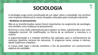 SOCIOLOGIA
A sociologia surge como constituição de um saber sobre a sociedade, ela constitui
uma resposta intelectual às novas situações colocadas pela revolução industrial.
- Mudança no pensamento:
Não só as transformações sociais foram importantes no surgimento da sociologia,
mas também uma mudança no pensamento:
Renúncia a uma visão sobrenatural para explicar os fatos, substituindo-a por uma
indagação racional. Há modificações na forma de se conhecer a natureza e a
cultura.
A experimentação e o método científico são aplicados para o conhecimento da
natureza (domínio racional da natureza). O progresso nesse campo é intenso,
desde Copérnico a Newton.
A crença cede lugar à dúvida metódica a fim de possibilitar um conhecimento
objetivo da realidade.
 