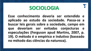 SOCIOLOGIA
Esse conhecimento deveria ser estendido e
aplicado ao estudo da sociedade. Passa-se a
buscar leis gerais sobre a sociedade, campo em
que deveriam ser evitadas conjecturas e
especulações (Ferguson apud Martins, 2007, p.
19). O método é o empírico e indutivo (baseado
no método das ciências da natureza).
 