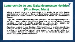 Compreensão de uma lógica do processo histórico
(Vico, Hegel, Marx)
Alie-se a esses fatos que o iluminismo e a revolução burguesa (1789)
questionavam as instituições da época denunciando-as injustas e irracionais,
que atentavam contra a natureza dos indivíduos e impediam a liberdade do
homem.
Surge uma crescente racionalização da vida social. As instituições começam a
ser vistas como produtos da atividade do próprio homem, e não fenômenos
sagrados e imutáveis. Sendo produtos do homem, elas podem ser
transformadas com a ajuda da filosofia e da sociologia (Marx).
A partir da terceira década do século XIX intensificam-se as crises econômicas
e as lutas de classe na sociedade francesa. A burguesia, já no poder, começa
a utilizar as instituições estatais para conter o movimento social e a
“desordem”. Tornam-se evidentes os motivos da revolução burguesa (em
prol da burguesia, que se torna elite).
 